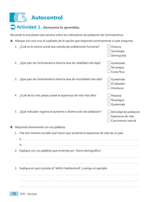 IGER − Quiriguá
70
Autocontrol
Actividad 1. Demuestre lo aprendido.
Recuerde lo estudiado esta semana sobre los indicadores de población de Centroamérica.
A. Marque con una cruz el cuadrado de la opción que responda correctamente a cada pregunta.
1. ¿Cuál es la ciencia social que estudia las poblaciones humanas?
2. ¿Qué país de Centroamérica tiene la tasa de natalidad más baja?
3. ¿Qué país de Centroamérica tiene la tasa de mortalidad más alta?
4. ¿Cuál de los tres países posee la esperanza de vida más alta?
5. ¿Qué indicador registra el aumento o disminución de población?
B. Responda brevemente con sus palabras.
1. Cite dos factores sociales que hacen que aumente la esperanza de vida de un país.
a.
b.
2. Explique con sus palabras que entiende por "bono demográfico".
3. Explique en qué consiste el "déficit habitacional" y ponga un ejemplo.
Historia
Sociología
Demografía
Guatemala
Nicaragua
Costa Rica
Guatemala
El Salvador
Honduras
Panamá
Nicaragua
Guatemala
Densidad de población
Esperanza de vida
Crecimiento natural
 