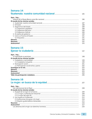 Ciencias Sociales y Formación Ciudadana − Índice V
Semana 14
Guatemala: nuestra comunidad nacional......................................................................... 		 185
Ayer... hoy...
Historia de la Monja Blanca como flor nacional......................................................................................................... 		 186
El mundo de las ciencias sociales
1. Guatemala: nuestra comunidad nacional............................................................................................................... 		 187
2. El Estado..............................................................................................................................................................................		 188
3. Organismos del Estado..................................................................................................................................................		 189
			 3.1 Organismo Legislativo............................................................................................................................................		 189
3.2 Organismo Ejecutivo...............................................................................................................................................		 189
3.3 Organismo Judicial...................................................................................................................................................		 189
4. El sistema de gobierno..................................................................................................................................................		 190
5. Cómo se financia el Estado..........................................................................................................................................		 191
5.1 Impuestos....................................................................................................................................................................		 191
Glosario...........................................................................................................................................................................................		 192
Resumen.........................................................................................................................................................................................		 192
Autocontrol .................................................................................................................................................................................		 193
Semana 15
Ejercer la ciudadanía.........................................................................................................................................		 197
Ayer... hoy...
Lo importante es participar................................................................................................................................................		 198
El mundo de las ciencias sociales
1. Ciudadanía y nacionalidad...........................................................................................................................................		 199
1.1 Ciudadanía incluyente............................................................................................................................................		 199
2. Participación social..........................................................................................................................................................		 201
2.1 Participación social activa y pasiva....................................................................................................................		 202
Investigue en la red.................................................................................................................................................................		 203
Glosario...........................................................................................................................................................................................		 203
Resumen.........................................................................................................................................................................................		 203
Autocontrol .................................................................................................................................................................................		 204
Taller de participación ciudadana.....................................................................................................................................		 206
Semana 16
La mujer: en busca de la equidad................................................................................................ 		 207
Ayer... hoy...
Día Internacional de la Mujer............................................................................................................................................		 208
El mundo de las ciencias sociales
1. El papel de la mujer en la historia.............................................................................................................................		 209
1.1 La mujer y la Revolución Industrial....................................................................................................................		 209
1.2 La mujer del siglo XX...............................................................................................................................................		 210
2. Las mujeres en Guatemala...........................................................................................................................................		 212
2.1 Instituciones de apoyo a la mujer......................................................................................................................		 214
2.2 Mujeres guatemaltecas destacadas...................................................................................................................		 215
Resumen.........................................................................................................................................................................................		 216
Autocontrol .................................................................................................................................................................................		 217
Los derechos de la mujer son derechos humanos................................................................................................... 		 220
 