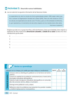 IGER − Quiriguá
72
Actividad 3. Desarrolle nuevas habilidades.
A. Lea con atención la siguiente información de las Naciones Unidas.
La expectativa de vida ha crecido de forma generalizada desde 1990 según datos que
dio a conocer la Organización Mundial de la Salud (OMS). Para una niña nacida en 2012
se calcula una expectativa de vida de unos 73 años y para un niño alrededor de 68 años,
lo que representa un incremento de seis años respecto de los nacidos doce años atrás.
http://www.un.org/spanish
Imagine que está con un grupo de niñas y niños de Primaria y tiene que enseñarles cómo mejorar su
esperanza de vida a través de la alimentación saludable y cuidado de su salud. Escriba cinco reco-
mendaciones que les daría:
1.
2.
3.
4.
5.
Revise su aprendizaje
Marque con un cheque la casilla que mejor indique su rendimiento. logrado
en
proceso
no
logrado
Después
de
estudiar...
Conozco cómo se distribuye la población en el territorio de Centro-
américa.
Conozco la realidad de la población centroamericana a través de los
principales indicadores demográficos.
Calculo el valor de algunos indicadores demográficos en comunida-
des más cercanas: barrios, aldeas o municipios.
Distingo entre población rural y urbana.
Reflexiono sobre los problemas que presentan las grandes ciudades
y el déficit habitacional en Centroamérica.
 