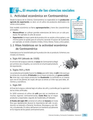Ciencias Sociales y Formación Ciudadana− Semana 6 75
1. Actividad económica en Centroamérica
Desde la época de la Colonia, Centroamérica se especializó en la producción
agrícola de exportación, es decir, en el cultivo de productos destinados a la
venta a otros países.
Este modelo económico se llama agroexportación y tiene dos características
principales:
• Monocultivos: se cultivan grandes extensiones de tierra con un solo pro-
ducto. Por ejemplo, la caña de azúcar.
• Exportación: la mayor parte de la producción se vende a otros países y una
mínima parte se queda para el consumo nacional. El azúcar de Guatemala,
por ejemplo, se vende a Estados Unidos, China, Ghana, Túnez y otros países.
1.1 Hitos históricos en la actividad económica
de Centroamérica
Cada época se ha caracterizado por la producción de un producto. Echemos una
mirada a la historia.
a. Siglo XVI (década de 1520)
En el inicio de la época colonial, el cacao de Centroamérica llegó
por primera vez a España y se convirtió en el principal producto
de exportación.
b. Siglos XVII y XVIII
Los productos principales fueron los tintes para teñir telas: el añil, tinte azul que
se extrae de una planta, El Salvador era el mayor productor, y la grana cochini-
lla, tinte rojo, cuyo mayor productor fue Guatemala. La cochinilla es un insecto
que vive en las plantas de nopal, del que se extrae un tinte rojo para telas, ali-
mentos y cosméticos.
c. Siglo XIX
Al final de la época colonial bajó el cultivo de añil y cochinilla por la aparición
de los tintes artificiales.
En 1830 comenzó el cultivo de café que aún se mantiene en
muchas regiones centroamericanas. Costa Rica fue el mayor
productor y exportador, seguido de Guatemala y El Salvador.
A finales del siglo XIX comenzó el cultivo de banano en Costa
Rica que rápidamente alcanzó la importancia del café. La pro-
ducción se extendió a Panamá, Honduras, Nicaragua y, por últi-
mo, a Guatemala. El cultivo del banano se mantiene actualmente
en la mayoría de los países centroamericanos.
El mundo de las ciencias sociales
Los movimientos
comerciales entre
diferentes países
son:
• Exportación:
un país vende
productos a otro.
• Importación:
un país compra
productos a otro.
 