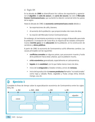 IGER − Quiriguá
76
Ejercicio 1
Complete la línea de tiempo sobre la especialización económica de Centroamérica entre los siglos
XVI y XX.
s. XVII – XVIII
s. XVI s. XIX s. XX
algodón
d. Siglo XX
En la década de 1960 se diversificaron los cultivos de exportación y aparecie-
ron el algodón, la caña de azúcar y la carne de vacuno. Se creó el Mercado
Común Centroamericano, que aumentó la relación comercial entre los países
de la región.
Hasta la década de 1980, la economía centroamericana creció debido a:
• las exportaciones de café y banano,
• el aumento de la población, que proporcionaba más mano de obra,
• la creación del Mercado Común Centroamericano.
Sin embargo, el crecimiento económico no trajo consigo el desarrollo para toda
la población. A excepción de Costa Rica, la mayoría de los estados centroame-
ricanos invirtió poco en la educación de la población, en la construcción de
carreteras y obras públicas.
A partir de 1980, la economía de Centroamérica sufrió diferentes cambios. Las
causas principales son las siguientes:
• conflictos armados en algunos países, que provocaron muerte y huida
de la población hacia áreas urbanas, que se poblaron mucho,
• crisis económica generalizada, especialmente en Latinoamérica,
• bajada de la natalidad, con lo que había menos mano de obra,
• inicio de la emigración a Estados Unidos y envío de remesas,
• inicio de la producción de nuevos productos llamados "no tradicionales"
como ropa y calzado, flores, vegetales y frutas: arveja china, brócoli,
mango, uva, etc.
cacao
 