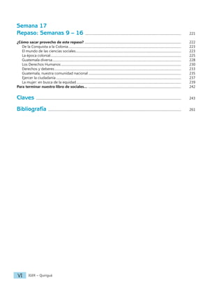 IGER − Quiriguá
VI
Semana 17
Repaso: Semanas 9 – 16 ........................................................................................................................		 221
¿Cómo sacar provecho de este repaso?......................................................................................................................... 		 222
De la Conquista a la Colonia.............................................................................................................................................		 223
El mundo de las ciencias sociales....................................................................................................................................		 223
La época colonial...................................................................................................................................................................		 225
Guatemala diversa.................................................................................................................................................................		 228
Los Derechos Humanos......................................................................................................................................................		 230
Derechos y deberes..............................................................................................................................................................		 233
Guatemala, nuestra comunidad nacional....................................................................................................................		 235
Ejercer la ciudadanía............................................................................................................................................................		 237
La mujer: en busca de la equidad...................................................................................................................................		 239
Para terminar nuestro libro de sociales… ....................................................................................................................		 242
Claves .....................................................................................................................................................................................		 243
Bibliografía ......................................................................................................................................................................		 261
 