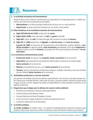Ciencias Sociales y Formación Ciudadana− Semana 6 81
Resumen
1. La actividad económica de Centroamérica
Desde la época de la Colonia, Centroamérica se especializó en la agroexportación, modelo eco-
nómico que tiene dos características principales:
• Monocultivos: se cultivan grandes extensiones de tierra con un solo producto.
• Exportación: la mayor parte de la producción se vende a otros países.
1.1 Hitos históricos en la actividad económica de Centroamérica
a. Siglo XVI (década de 1520): producción de cacao.
b. Siglos XVII y XVIII: tintes para telas: el añil y la grana cochinilla.
c. Siglo XIX: cultivo de café. A finales del siglo XIX comenzó el cultivo de banano.
d. Siglo XX: En 1960 aparecieron el algodón, la caña de azúcar y la carne de vacuno.
A partir de 1980, la economía de Centroamérica sufrió diferentes cambios debido a: con-
flictos armados en algunos países, crisis económica generalizada, inicio de la emigración a
Estados Unidos y envío de remesas y la producción de nuevos productos llamados "no tra-
dicionales".
1.2 La economía centroamericana actual
• Producción textil: de ropa en las maquilas. Sector secundario de la economía.
• Agricultura: agroexportación de productos tradicionales y productos no tradicionales.
Sector primario de la economía.
• Minería: principalmente de zinc y oro. Sector primario de la economía.
• Turismo: centros culturales de civilizaciones antiguas, ciudades coloniales y reservas naturales
de gran belleza. Sector terciario de la economía.
2. Actividades productivas y recursos naturales
Las grandes actividades económicas afectan especialmente a los recursos naturales porque sue-
len utilizar gran cantidad de ellos, sobre todo de agua, y porque pueden contaminar gravemente
el agua, el suelo y el aire. (Repase las tablas correspondientes a cada actividad económica en las
páginas anteriores).
3. Organismos que trabajan por la defensa de nuestro medio ambiente
• Ministerio de Ambiente y Recursos Naturales (Marn)
• Instituto Nacional de Bosques (Inab)
• Consejo Nacional de Áreas Protegidas (Conap)
• Centro de Acción Legal, Ambienta y Social de Guatemala (Calas)
• Fundación Defensores de la Naturaleza
4. La huella ecológica
La huella ecológica se define como: "La superficie ecológicamente productiva necesaria para
producir todo lo que consume y utiliza una persona y para asimilar los residuos que produce".
 