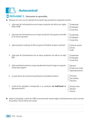 IGER − Quiriguá
82
Autocontrol
Actividad 1. Demuestre lo aprendido.
A. Marque con una cruz el cuadrado de la opción que presenta la respuesta correcta.
1. ¿Qué país de Centroamérica era el mayor productor de añil en los siglos
XVII y XVIII?
2. ¿Qué país de Centramérica era el mayor productor de la grana cochinilla
en el mismo periodo?
3. ¿Qué producto sustituyó al añil y la grana al finalizar la época colonial?
4. ¿Qué país de Centroamérica fue el mayor productor de café en el siglo
XIX?
5. ¿Qué actividad económica ocupa actualmente el primer lugar en exporta-
ciones de la región?
6. ¿A qué sector de la economía pertenece la actividad turística?
7. ¿Cuál de los ejemplos corresponde a un producto no tradicional de
agroexportación?
B. Según lo estudiado, a partir de 1980, la economía de nuestra región centroamericana sufrió una serie
de cambios. Cite al menos tres causas.
Guatemala
El Salvador
Costa Rica
Guatemala
El Salvador
Costa Rica
Caña de azúcar
Cacao
Café
Guatemala
El Salvador
Costa Rica
Minería
Producción textil
Agroexportación
Primario
Secundario
Terciario
Arveja china
Banano
Azúcar
 