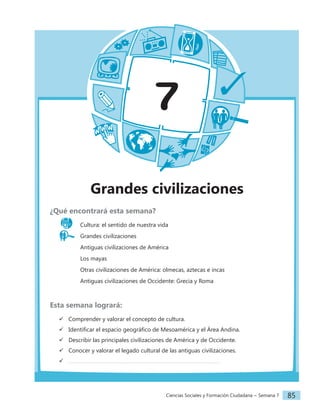 Ciencias Sociales y Formación Ciudadana − Semana 7 85
7
Grandes civilizaciones
¿Qué encontrará esta semana?
Cultura: el sentido de nuestra vida
Grandes civilizaciones
		 Antiguas civilizaciones de América
		 Los mayas
		 Otras civilizaciones de América: olmecas, aztecas e incas
		 Antiguas civilizaciones de Occidente: Grecia y Roma
Esta semana logrará:
 Comprender y valorar el concepto de cultura.
 Identificar el espacio geográfico de Mesoamérica y el Área Andina.
 Describir las principales civilizaciones de América y de Occidente.
 Conocer y valorar el legado cultural de las antiguas civilizaciones.

 