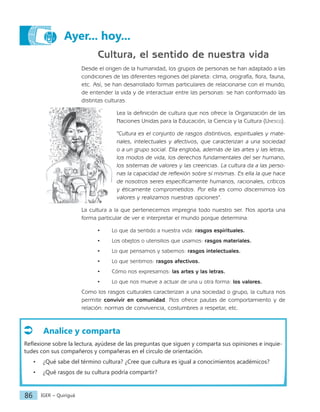 IGER − Quiriguá
86
Ayer... hoy...
Cultura, el sentido de nuestra vida
Desde el origen de la humanidad, los grupos de personas se han adaptado a las
condiciones de las diferentes regiones del planeta: clima, orografía, flora, fauna,
etc. Así, se han desarrollado formas particulares de relacionarse con el mundo,
de entender la vida y de interactuar entre las personas: se han conformado las
distintas culturas.
Lea la definición de cultura que nos ofrece la Organización de las
Naciones Unidas para la Educación, la Ciencia y la Cultura (Unesco).
"Cultura es el conjunto de rasgos distintivos, espirituales y mate-
riales, intelectuales y afectivos, que caracterizan a una sociedad
o a un grupo social. Ella engloba, además de las artes y las letras,
los modos de vida, los derechos fundamentales del ser humano,
los sistemas de valores y las creencias. La cultura da a las perso-
nas la capacidad de reflexión sobre sí mismas. Es ella la que hace
de nosotros seres específicamente humanos, racionales, críticos
y éticamente comprometidos. Por ella es como discernimos los
valores y realizamos nuestras opciones".
La cultura a la que pertenecemos impregna todo nuestro ser. Nos aporta una
forma particular de ver e interpretar el mundo porque determina:
• Lo que da sentido a nuestra vida: rasgos espirituales.
• Los obejtos o utensilios que usamos: rasgos materiales.
• Lo que pensamos y sabemos: rasgos intelectuales.
• Lo que sentimos: rasgos afectivos.
• Cómo nos expresamos: las artes y las letras.
• Lo que nos mueve a actuar de una u otra forma: los valores.
Como los rasgos culturales caracterizan a una sociedad o grupo, la cultura nos
permite convivir en comunidad. Nos ofrece pautas de comportamiento y de
relación: normas de convivencia, costumbres a respetar, etc.
Analice y comparta
Reflexione sobre la lectura, ayúdese de las preguntas que siguen y comparta sus opiniones e inquie-
tudes con sus compañeros y compañeras en el círculo de orientación.
• ¿Qué sabe del término cultura? ¿Cree que cultura es igual a conocimientos académicos?
• ¿Qué rasgos de su cultura podría compartir?
 