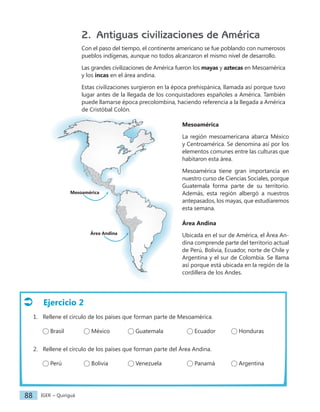 IGER − Quiriguá
88
2. Antiguas civilizaciones de América
Con el paso del tiempo, el continente americano se fue poblando con numerosos
pueblos indígenas, aunque no todos alcanzaron el mismo nivel de desarrollo.
Las grandes civilizaciones de América fueron los mayas y aztecas en Mesoamérica
y los incas en el área andina.
Estas civilizaciones surgieron en la época prehispánica, llamada así porque tuvo
lugar antes de la llegada de los conquistadores españoles a América. También
puede llamarse época precolombina, haciendo referencia a la llegada a América
de Cristóbal Colón.
Mesoamérica
La región mesoamericana abarca México
y Centroamérica. Se denomina así por los
elementos comunes entre las culturas que
habitaron esta área.
Mesoamérica tiene gran importancia en
nuestro curso de Ciencias Sociales, porque
Guatemala forma parte de su territorio.
Además, esta región albergó a nuestros
antepasados, los mayas, que estudiaremos
esta semana.
Área Andina
Ubicada en el sur de América, el Área An-
dina comprende parte del territorio actual
de Perú, Bolivia, Ecuador, norte de Chile y
Argentina y el sur de Colombia. Se llama
así porque está ubicada en la región de la
cordillera de los Andes.
Mesoamérica
Área Andina
Ejercicio 2
1. Rellene el círculo de los países que forman parte de Mesoamérica.
Brasil México Guatemala		 Ecuador		 Honduras
2. Rellene el círculo de los países que forman parte del Área Andina.
Perú Bolivia Venezuela		 Panamá		 Argentina
 