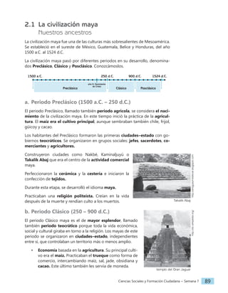 Ciencias Sociales y Formación Ciudadana − Semana 7 89
2.1 La civilización maya
Nuestros ancestros
La civilización maya fue una de las culturas más sobresalientes de Mesoamérica.
Se estableció en el sureste de México, Guatemala, Belice y Honduras, del año
1500 a.C. al 1524 d.C.
La civilización maya pasó por diferentes periodos en su desarrollo, denomina-
dos Preclásico, Clásico y Posclásico. Conozcámoslos.
1524 d.C.
1500 a.C.
Preclásico Clásico Posclásico
250 d.C. 900 d.C.
año 0: Nacimiento
de Cristo
a. Periodo Preclásico (1500 a.C. – 250 d.C.)
El periodo Preclásico, llamado también periodo agrícola, se considera el naci-
miento de la civilización maya. En este tiempo inició la práctica de la agricul-
tura. El maíz era el cultivo principal, aunque sembraban también chile, frijol,
güicoy y cacao.
Los habitantes del Preclásico formaron las primeras ciudades‒estado con go-
biernos teocráticos. Se organizaron en grupos sociales: jefes, sacerdotes, co-
merciantes y agricultores.
Construyeron ciudades como Nakbé, Kaminaljuyú o
Takalik Abaj que era el centro de la actividad comercial
maya.
Perfeccionaron la cerámica y la cestería e iniciaron la
confección de tejidos.
Durante esta etapa, se desarrolló el idioma maya.
Practicaban una religión politeísta. Creían en la vida
después de la muerte y rendían culto a los muertos.
b. Periodo Clásico (250 – 900 d.C.)
El periodo Clásico maya es el de mayor esplendor, llamado
también periodo teocrático porque toda la vida económica,
social y cultural giraba en torno a la religión. Los mayas de este
periodo se organizaron en ciudades‒estado, independientes
entre sí, que controlaban un territorio más o menos amplio.
• Economía basada en la agricultura. Su principal culti-
vo era el maíz. Practicaban el trueque como forma de
comercio, intercambiando maíz, sal, jade, obsidiana y
cacao. Este último también les servía de moneda.
Takalik Abaj
http://antiguaymedieval.blogspot.com
templo del Gran Jaguar
http://es.wikipedia.org/
 