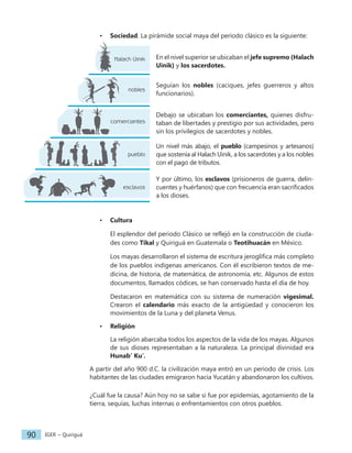 IGER − Quiriguá
90
• Sociedad. La pirámide social maya del periodo clásico es la siguiente:
En el nivel superior se ubicaban el jefe supremo (Halach
Uinik) y los sacerdotes.
Seguían los nobles (caciques, jefes guerreros y altos
funcionarios).
Debajo se ubicaban los comerciantes, quienes disfru-
taban de libertades y prestigio por sus actividades, pero
sin los privilegios de sacerdotes y nobles.
Un nivel más abajo, el pueblo (campesinos y artesanos)
que sostenía al Halach Uinik, a los sacerdotes y a los nobles
con el pago de tributos.
Y por último, los esclavos (prisioneros de guerra, delin-
cuentes y huérfanos) que con frecuencia eran sacrificados
a los dioses.
• Cultura
El esplendor del periodo Clásico se reflejó en la construcción de ciuda-
des como Tikal y Quiriguá en Guatemala o Teotihuacán en México.
Los mayas desarrollaron el sistema de escritura jeroglífica más completo
de los pueblos indígenas americanos. Con él escribieron textos de me-
dicina, de historia, de matemática, de astronomía, etc. Algunos de estos
documentos, llamados códices, se han conservado hasta el día de hoy.
Destacaron en matemática con su sistema de numeración vigesimal.
Crearon el calendario más exacto de la antigüedad y conocieron los
movimientos de la Luna y del planeta Venus.
• Religión
La religión abarcaba todos los aspectos de la vida de los mayas. Algunos
de sus dioses representaban a la naturaleza. La principal divinidad era
Hunab’ Ku’.
A partir del año 900 d.C. la civilización maya entró en un periodo de crisis. Los
habitantes de las ciudades emigraron hacia Yucatán y abandonaron los cultivos.
¿Cuál fue la causa? Aún hoy no se sabe si fue por epidemias, agotamiento de la
tierra, sequías, luchas internas o enfrentamientos con otros pueblos.
esclavos
pueblo
comerciantes
nobles
Halach Uinik
 
