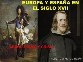 EUROPA Y ESPAÑA EN
        EL SIGLO XVII




ABSOLUTISMO Y CRISIS


                  ROBERTO VIRUETE ERDOZÁIN
 