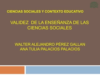 CIENCIAS SOCIALES Y CONTEXTO EDUCATIVO

VALIDEZ DE LA ENSEÑANZA DE LAS
CIENCIAS SOCIALES

WALTER ALEJANDRO PÉREZ GALLAN
ANA TULIA PALACIOS PALACIOS

 