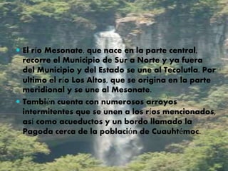  El río Mesonate, que nace en la parte central,
recorre el Municipio de Sur a Norte y ya fuera
del Municipio y del Estado se une al Tecolutla. Por
ultimo el río Los Altos, que se origina en la parte
meridional y se une al Mesonate.
 También cuenta con numerosos arroyos
intermitentes que se unen a los ríos mencionados,
así como acueductos y un bordo llamado la
Pagoda cerca de la población de Cuauhtémoc.
 