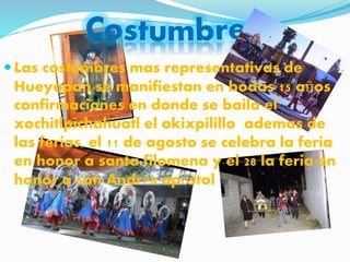  Las costumbres mas representativas de
Hueyapan se manifiestan en bodas 15 años
confirmaciones en donde se baila el
xochitlpichahuatl el okixpilillo ademas de
las ferias, el 11 de agosto se celebra la feria
en honor a santa filomena y el 28 la feria en
honor a san Andrés apóstol
 