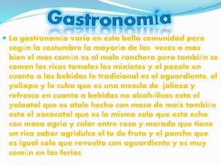  La gastronomía varia en esta bella comunidad pero
según la costumbre la mayoría de las veces o mas
bien el mas común es al mole ranchero pero también se
comen los ricos tamales los mixiotes y el pozole en
cuanto a las bebidas lo tradicional es el aguardiente, el
yolixpa y la cuba que es una mezcla de jalieza y
refresco en cuanto a bebidas no alcohólicas esta el
yoloatol que es atole hecho con masa de maíz también
esta el xococatol que es lo mismo solo que esta echo
con masa agria y color entre rosa y morado que tiene
un rico sabor agridulce el te de fruta y el ponche que
es igual solo que revuelto con aguardiente y es muy
común en las ferias
 