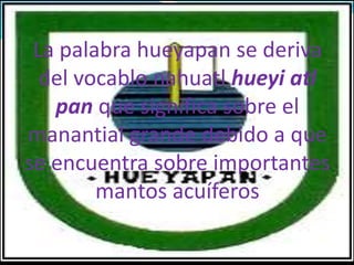 La palabra hueyapan se deriva
del vocablo nahuatl hueyi atl
pan que significa sobre el
manantial grande debido a que
se encuentra sobre importantes
mantos acuíferos
 