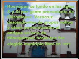 Hueyapan se fundo en los siglos
X y XI por gente proveniente de
Chicontepec Veracruz
descendientes de grupos nahua
y otomí pertenecientes al
antiguo señorío de
tltlauquitepec hasta que fue
elegido municipio libre en 1895
 