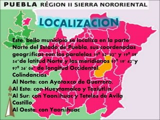 Este bello municipio se localiza en la parte
Norte del Estado de Puebla, sus coordenadas
geográficas son los paralelos 19º 52' 02" y 19º 59'
54"de latitud Norte y los meridianos 97º 19' 42"y
97º 26' 06" de longitud Occidental.
Colindancias
Al Norte: con Ayotoxco de Guerrero,
Al Este: con Hueytamalco y Teziutlán,
Al Sur: con Yaonáhuac y Teteles de Avila
Castillo.
Al Oeste: con Yaonáhuac
 