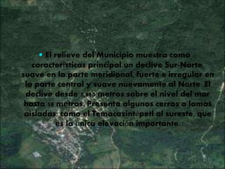  El relieve del Municipio muestra como
características principal un declive Sur-Norte,
suave en la parte meridional, fuerte e irregular en
la parte central y suave nuevamente al Norte. El
declive desde 1,880 metros sobre el nivel del mar
hasta 58 metros. Presenta algunos cerros o lomas
aisladas, como el Temacazintépetl al sureste, que
es la única elevación importante.
 