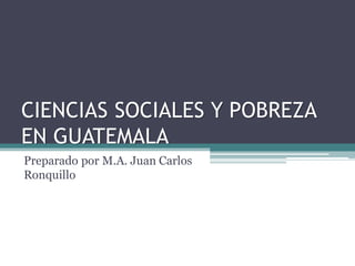 CIENCIAS SOCIALES Y POBREZA
EN GUATEMALA
Preparado por M.A. Juan Carlos
Ronquillo
 