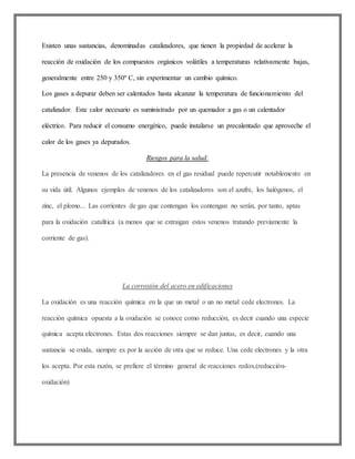 Existen unas sustancias, denominadas catalizadores, que tienen la propiedad de acelerar la
reacción de oxidación de los compuestos orgánicos volátiles a temperaturas relativamente bajas,
generalmente entre 250 y 350º C, sin experimentar un cambio químico.
Los gases a depurar deben ser calentados hasta alcanzar la temperatura de funcionamiento del
catalizador. Este calor necesario es suministrado por un quemador a gas o un calentador
eléctrico. Para reducir el consumo energético, puede instalarse un precalentado que aproveche el
calor de los gases ya depurados.
Riesgos para la salud:
La presencia de venenos de los catalizadores en el gas residual puede repercutir notablemente en
su vida útil. Algunos ejemplos de venenos de los catalizadores son el azufre, los halógenos, el
zinc, el plomo... Las corrientes de gas que contengan los contengan no serán, por tanto, aptas
para la oxidación catalítica (a menos que se extraigan estos venenos tratando previamente la
corriente de gas).
La corrosión del acero en edificaciones
La oxidación es una reacción química en la que un metal o un no metal cede electrones. La
reacción química opuesta a la oxidación se conoce como reducción, es decir cuando una especie
química acepta electrones. Estas dos reacciones siempre se dan juntas, es decir, cuando una
sustancia se oxida, siempre es por la acción de otra que se reduce. Una cede electrones y la otra
los acepta. Por esta razón, se prefiere el término general de reacciones redox.(reducción-
oxidación)
 