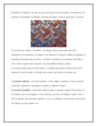 El nombre de "oxidación" proviene de que en la mayoría de estas reacciones, la transferencia de
electrones se da mediante la adquisión de átomos de oxígeno (cesión de electrones) o viceversa.
La corrosión por sí misma es inevitable, sin embargo, puede ser prevenida para evitar
afectaciones a la construcción y así incurrir en la utilización de mayores medidas de seguridad, la
necesidad de mantenimiento preventivo y correctivo, la utilización de materiales más nobles y
caros, el cierre temporal de la estructura, así como pérdida de tiempo y dinero.
La corrosión puede ocurrir de varias formas, y su clasificación puede ser hecha a través de la
apariencia de metal corroído. Las formas más comunes que afectan a los metales son:
a) Corrosión uniforme.- es la más importante, común, simple y conocida, y ocurre en metales
y aleaciones relativamente homogéneas expuestas a ambientes similares
b) Corrosión localizada.- se desarrolla cuando el metal se encuentra expuesto a la presencia de
un ambiente que no es homogéneo, y cuyas diferencia provienen de múltiples orígenes, tanto a
nivel de material como del medio ambiente. A su vez se subdividen en otras formas de corrosión,
sin embargo, las más comunes son:
 