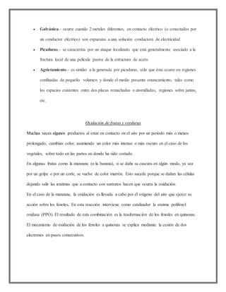 Galvánica.- ocurre cuando 2 metales diferentes, en contacto eléctrico (o conectados por
un conductor eléctrico) son expuestas a una solución conductora de electricidad
 Picaduras.- se caracteriza por un ataque localizado que está generalmente asociado a la
fractura local de una película pasiva de la estructura de acero
 Agrietamiento.- es similar a la generada por picaduras, sólo que ésta ocurre en regiones
confinadas de pequeño volumen y donde el medio presenta estancamiento, tales como
los espacios existentes entre dos placas remachadas o atornilladas, regiones sobre juntas,
etc.
Oxidación de frutas y verduras
Muchas veces algunos productos al estar en contacto en el aire por un periodo más o menos
prolongado, cambian color, asumiendo un color más intenso o más oscuro en el caso de los
vegetales, sobre todo en las partes en donde ha sido cortado.
En algunas frutas como la manzana (o la banana), si se daña su cascara en algún modo, ya sea
por un golpe o por un corte, se vuelve de color marrón. Esto sucede porque se dañan las células
dejando salir las enzimas que a contacto con sustratos hacen que ocurra la oxidación.
En el caso de la manzana, la oxidación es llevada a cabo por el oxígeno del aire que ejerce su
acción sobre los fenoles. En esta reacción interviene como catalizador la enzima polifenol
oxidasa (PPO). El resultado de esta combinación es la trasformación de los fenoles en quinonas.
El mecanismo de oxidación de los fenoles a quinonas se explica mediante la cesión de dos
electrones en pasos consecutivos.
 