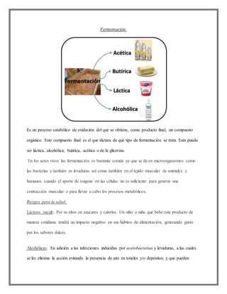 Fermentación:
Es un proceso catabólico de oxidación del que se obtiene, como producto final, un compuesto
orgánico. Este compuesto final es el que dictara de qué tipo de fermentación se trata. Esta puede
ser láctica, alcohólica, butírica, acética o de la glicerina.
En los seres vivos las fermentación es bastante común ya que se da en microorganismos como
las bacterias y también es levaduras así como también en el tejido muscular de animales y
humanos cuando el aporte de oxigeno en las células no es suficiente para generar una
contracción muscular o para llevar a cabo los procesos metabólicos.
Riesgos para la salud:
Lácteos: yacult: Por su altos en azucares y calorías. Un niño o niña que bebe este producto de
manera cotidiana tendrá un impacto negativo en sus hábitos de alimentación, generando gusto
por los sabores dulces.
Alcohólicas: En adición a las infecciones inducidas por acetobacterias y levaduras, a las cuales
se les elimina la acción evitando la presencia de aire en toneles y/o depósitos, y que pueden
 