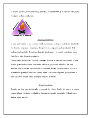 El material que arde, como el kerosén y el alcohol, es el combustible y el que hacer arder, como
el oxígeno, se llama comburente.
Riesgos para la salud:
El humo de la madera es una compleja mezcla de sustancias volátiles y particuladas constituidas
por elementos orgánicos e inorgánicos. Los principales compuestos de la combustión de la
madera son el monóxido de carbono, el dióxido de nitrógeno y el material particulado, todos
ellos tóxicos para el aparato respiratorio.
Existen evidencias crecientes de que la exposición hogareña al humo de la combustión de esta
biomasa genera enfermedades respiratorias, siendo los grupos más vulnerables los niños
pequeños. Las infecciones agudas del tracto respiratorio inferior en niños menores de 5 años,
la enfermedad pulmonar obstructiva crónica (EPOC) y el cáncer de pulmón por exposición al
humo de carbón mineral, ambos en mujeres mayores de 30 años.
Oxidación química.
Reacción que tiene lugar, por ejemplo, en presencia del oxígeno disuelto del agua en un proceso
a través del cual el oxígeno es reducido y el compuesto orgánico es oxidado. (Utilizado para
purificar aguas servidas).
 