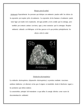 Riesgos para la salud:
Antimonio: Especialmente las personas que trabajan con antimonio pueden sufrir los efectos de
la exposición por respirar polvo de antimonio. La exposición de los humanos al antimonio puede
tener lugar por medio de la respiración, del agua potable y de la comida que lo contenga, pero
también por contacto cutáneo con tierra, agua y otras sustancias que lo contengan. Respirar
antimonio enlazado con hidrógeno en la fase gaseosa es lo que produce principalmente los
efectos sobre la salud.
Oxidación electroquímica
La oxidación electroquímica (depuración electroquímica) se produce mediante reacciones
anódicas (indirectas y/o directas) en las que el oxígeno es transferido desde el disolvente (agua) a
los productos que deben oxidarse.
La característica principal del tratamiento es que utiliza la energía eléctrica como vector de
descontaminación ambiental.
 