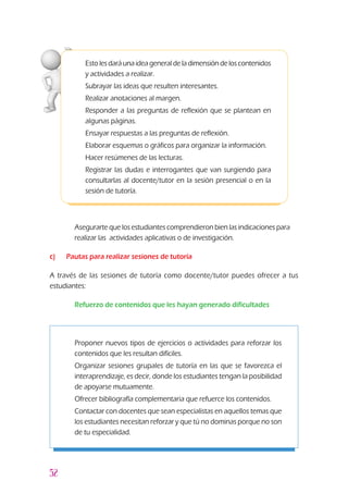 52
Esto lesdaráunaideageneraldeladimensióndeloscontenidos
y actividades a realizar.
3	Subrayar las ideas que resulten interesantes.
3	Realizar anotaciones al margen.
3	Responder a las preguntas de reflexión que se plantean en
algunas páginas.
3	Ensayar respuestas a las preguntas de reflexión.
3	Elaborar esquemas o gráficos para organizar la información.
3	Hacer resúmenes de las lecturas.
3	Registrar las dudas e interrogantes que van surgiendo para
consultarlas al docente/tutor en la sesión presencial o en la
sesión de tutoría.
l	 Asegurarte que los estudiantes comprendieron bien las indicaciones para
realizar las actividades aplicativas o de investigación.
c) 	 Pautas para realizar sesiones de tutoría
A través de las sesiones de tutoría como docente/tutor puedes ofrecer a tus
estudiantes:
l	 Refuerzo de contenidos que les hayan generado dificultades
z	 Proponer nuevos tipos de ejercicios o actividades para reforzar los
contenidos que les resultan difíciles.
z	 Organizar sesiones grupales de tutoría en las que se favorezca el
interaprendizaje, es decir, donde los estudiantes tengan la posibilidad
de apoyarse mutuamente.
z	 Ofrecer bibliografía complementaria que refuerce los contenidos.
z	 Contactar con docentes que sean especialistas en aquellos temas que
los estudiantes necesitan reforzar y que tú no dominas porque no son
de tu especialidad.
 