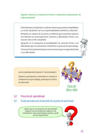 53
l	 Soporte afectivo y emocional frente a situaciones particulares de
cada estudiante
z	 Orientarloparareorganizarsuvidademaneraquepuedacompatibilizar
su rol de estudiante con sus responsabilidades familiares y laborales.
z	 Brindarle un espacio de escucha y confianza que le permita expresar
con libertad sus preocupaciones, temores y dificultades frente a sus
nuevos retos como estudiante.
z	 Apoyarlo en la búsqueda de posibilidades de solución frente a las
dificultades que se le presentan e interfieren su proceso de aprendizaje.
z	 Conversar frecuentemente para ver los avances que va logrando frente
a sus dificultades.
3.2 		 Proyecto de aprendizaje
3.2.1 		 Pautas generales para el desarrollo de proyectos de aprendizaje
¿Sabes qué es un proyecto de aprendizaje?
¿Alguna vez has propuesto alguno a tus
estudiantes? ¿Qué aprendizajes tuviste a partir
de esa experiencia?
l	 Leeelcontenidodelnumeral3.1delaUnidad3.
l	 Desde tu percepción y tomando en cuenta la
realidad en la que trabajas, participa en el foro
de discusión.
Foro de
discusión
 