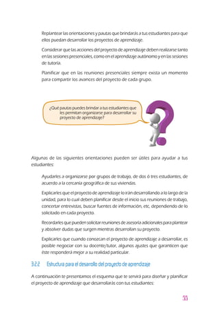 55
¿Qué pautas puedes brindar a tus estudiantes que
les permitan organizarse para desarrollar su
proyecto de aprendizaje?
Algunas de las siguientes orientaciones pueden ser útiles para ayudar a tus
estudiantes:
u	 Ayudarles a organizarse por grupos de trabajo, de dos ó tres estudiantes, de
acuerdo a la cercanía geográfica de sus viviendas.
u	 Explicarles que el proyecto de aprendizaje lo irán desarrollando a lo largo de la
unidad, para lo cual deben planificar desde el inicio sus reuniones de trabajo,
concertar entrevistas, buscar fuentes de información, etc, dependiendo de lo
solicitado en cada proyecto.
u	 Recordarlesquepuedensolicitarreunionesdeasesoríaadicionalesparaplantear
y absolver dudas que surgen mientras desarrollan su proyecto.
u	 Explicarles que cuando conozcan el proyecto de aprendizaje a desarrollar, es
posible negociar con su docente/tutor, algunos ajustes que garanticen que
éste responderá mejor a su realidad particular.
3.2.2 		 Estructura para el desarrollo del proyecto de aprendizaje
A continuación te presentamos el esquema que te servirá para diseñar y planificar
el proyecto de aprendizaje que desarrollarás con tus estudiantes:
u	 Replantear las orientaciones y pautas que brindarás a tus estudiantes para que
ellos puedan desarrollar los proyectos de aprendizaje.
u	 Considerar que las acciones del proyecto de aprendizaje deben realizarse tanto
en las sesiones presenciales, como en el aprendizaje autónomo y en las sesiones
de tutoría.
u	 Planificar que en las reuniones presenciales siempre exista un momento
para compartir los avances del proyecto de cada grupo.
 