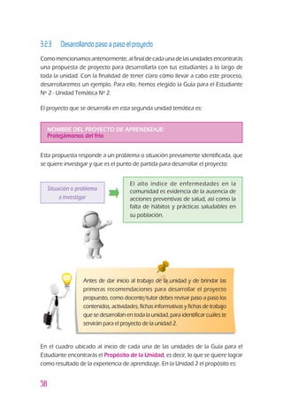 58
3.2.3 		 Desarrollando paso a paso el proyecto
Como mencionamos anteriormente, al final de cada una de las unidades encontrarás
una propuesta de proyecto para desarrollarla con tus estudiantes a lo largo de
toda la unidad. Con la finalidad de tener claro cómo llevar a cabo este proceso,
desarrollaremos un ejemplo. Para ello, hemos elegido la Guía para el Estudiante
Nº 2 - Unidad Temática Nº 2.
El proyecto que se desarrolla en esta segunda unidad temática es:
NOMBRE DEL PROYECTO DE APRENDIZAJE:
Protejámonos del frío
Situación o problema
a investigar
El alto índice de enfermedades en la
comunidad es evidencia de la ausencia de
acciones preventivas de salud, así como la
falta de hábitos y prácticas saludables en
su población.
Esta propuesta responde a un problema o situación previamente identificada, que
se quiere investigar y que es el punto de partida para desarrollar el proyecto:
En el cuadro ubicado al inicio de cada una de las unidades de la Guía para el
Estudiante encontrarás el Propósito de la Unidad, es decir, lo que se quiere lograr
como resultado de la experiencia de aprendizaje. En la Unidad 2 el propósito es:
Antes de dar inicio al trabajo de la unidad y de brindar las
primeras recomendaciones para desarrollar el proyecto
propuesto, como docente/tutor debes revisar paso a paso los
contenidos, actividades, fichas informativas y fichas de trabajo
que se desarrollan en toda la unidad, para identificar cuáles te
servirán para el proyecto de la unidad 2.
 