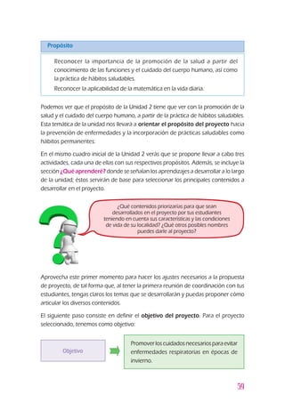 59
Propósito
Podemos ver que el propósito de la Unidad 2 tiene que ver con la promoción de la
salud y el cuidado del cuerpo humano, a partir de la práctica de hábitos saludables.
Esta temática de la unidad nos llevará a orientar el propósito del proyecto hacia
la prevención de enfermedades y la incorporación de prácticas saludables como
hábitos permanentes.
En el mismo cuadro inicial de la Unidad 2 verás que se propone llevar a cabo tres
actividades, cada una de ellas con sus respectivos propósitos. Además, se incluye la
sección ¿Qué aprenderé? donde se señalan los aprendizajes a desarrollar a lo largo
de la unidad; éstos servirán de base para seleccionar los principales contenidos a
desarrollar en el proyecto.
Aprovecha este primer momento para hacer los ajustes necesarios a la propuesta
de proyecto, de tal forma que, al tener la primera reunión de coordinación con tus
estudiantes, tengas claros los temas que se desarrollarán y puedas proponer cómo
articular los diversos contenidos.
El siguiente paso consiste en definir el objetivo del proyecto. Para el proyecto
seleccionado, tenemos como objetivo:
¿Qué contenidos priorizarías para que sean
desarrollados en el proyecto por tus estudiantes
teniendo en cuenta sus características y las condiciones
de vida de su localidad? ¿Qué otros posibles nombres
puedes darle al proyecto?
Objetivo
Promoverloscuidadosnecesariosparaevitar
enfermedades respiratorias en épocas de
invierno.
z	 Reconocer la importancia de la promoción de la salud a partir del
conocimiento de las funciones y el cuidado del cuerpo humano, así como
la práctica de hábitos saludables.
z	 Reconocer la aplicabilidad de la matemática en la vida diaria.
 