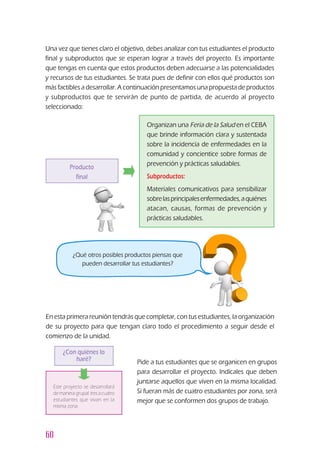 60
Una vez que tienes claro el objetivo, debes analizar con tus estudiantes el producto
final y subproductos que se esperan lograr a través del proyecto. Es importante
que tengas en cuenta que estos productos deben adecuarse a las potencialidades
y recursos de tus estudiantes. Se trata pues de definir con ellos qué productos son
más factibles a desarrollar. A continuación presentamos una propuesta de productos
y subproductos que te servirán de punto de partida, de acuerdo al proyecto
seleccionado:
Producto
final
Organizan una Feria de la Salud en el CEBA
que brinde información clara y sustentada
sobre la incidencia de enfermedades en la
comunidad y concientice sobre formas de
prevención y prácticas saludables.
Subproductos:
Materiales comunicativos para sensibilizar
sobrelasprincipalesenfermedades,aquiénes
atacan, causas, formas de prevención y
prácticas saludables.
¿Qué otros posibles productos piensas que
pueden desarrollar tus estudiantes?
En esta primera reunión tendrás que completar, con tus estudiantes, la organización
de su proyecto para que tengan claro todo el procedimiento a seguir desde el
comienzo de la unidad.
¿Con quiénes lo
haré?
Este proyecto se desarrollará
de manera grupal: tres a cuatro
estudiantes que vivan en la
misma zona.
Pide a tus estudiantes que se organicen en grupos
para desarrollar el proyecto. Indícales que deben
juntarse aquellos que viven en la misma localidad.
Si fueran más de cuatro estudiantes por zona, será
mejor que se conformen dos grupos de trabajo.
 
