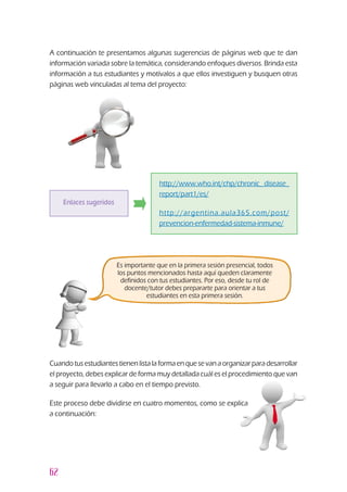 62
Enlaces sugeridos
http://www.who.int/chp/chronic_ disease_
report/part1/es/
http://argentina.aula365.com/post/
prevencion-enfermedad-sistema-inmune/
A continuación te presentamos algunas sugerencias de páginas web que te dan
información variada sobre la temática, considerando enfoques diversos. Brinda esta
información a tus estudiantes y motívalos a que ellos investiguen y busquen otras
páginas web vinculadas al tema del proyecto:
Es importante que en la primera sesión presencial, todos
los puntos mencionados hasta aquí queden claramente
definidos con tus estudiantes. Por eso, desde tu rol de
docente/tutor debes prepararte para orientar a tus
estudiantes en esta primera sesión.
Cuandotusestudiantestienen lista la forma enquesevan a organizarpara desarrollar
el proyecto, debes explicar de forma muy detallada cuál es el procedimiento que van
a seguir para llevarlo a cabo en el tiempo previsto.
Este proceso debe dividirse en cuatro momentos, como se explica
a continuación:
 