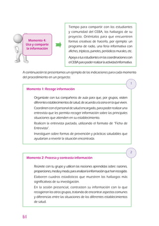 64
Momento 4:
Usa y comparte
la información
Tiempo para compartir con los estudiantes
y comunidad del CEBA, los hallazgos de su
proyecto. Oriéntalos para que encuentren
formas creativas de hacerlo, por ejemplo: un
programa de radio, una feria informativa con
afiches,trípticos,paneles,periódicosmurales,etc.
Apoyaatusestudiantesenlascoordinacionescon
elCEBAparapoderrealizarlaactividadinformativa.
A continuación te presentamos un ejemplo de las indicaciones para cada momento
del procedimiento en un proyecto:
Momento 1: Recoge información
3	 Organízate con tus compañeros de aula para que, por grupos, visiten
diferentesestablecimientosdesalud,deacuerdoalazonaenlaqueviven.
3	 Coordinenconelpersonaldesaludencargado,parapoderrealizaruna
entrevista que les permita recoger información sobre las principales
situaciones que atienden en su establecimiento.
3	 Realicen la entrevista pactada, utilizando el formato de “Ficha de
Entrevista”.
3	 Investiguen sobre formas de prevención y prácticas saludables que
ayudarían a revertir la situación encontrada.
1
Momento 2: Procesa y contrasta información
3	 Reúnete con tu grupo y utilicen las nociones aprendidas sobre: razones,
proporciones,mediaymoda,paraanalizarlainformaciónquehanrecogido.
3	 Elaboren cuadros estadísticos que muestren los hallazgos más
significativos de su investigación.
3	 En la sesión presencial, contrasten su información con la que
recogieron los otros grupos, tratando de encontrar aspectos comunes
y diferencias entre las situaciones de los diferentes establecimientos
de salud.
2
 
