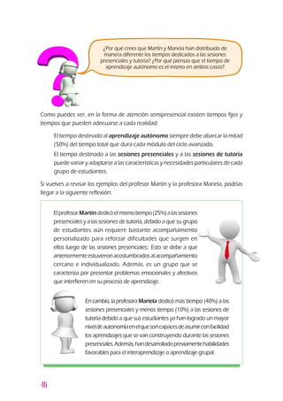 46
Como puedes ver, en la forma de atención semipresencial existen tiempos fijos y
tiempos que pueden adecuarse a cada realidad:
u	 El tiempo destinado al aprendizaje autónomo siempre debe abarcar la mitad
(50%) del tiempo total que dura cada módulo del ciclo avanzado.
u	 El tiempo destinado a las sesiones presenciales y a las sesiones de tutoría
puede variar y adaptarse a las características y necesidades particulares de cada
grupo de estudiantes.
Si vuelves a revisar los ejemplos del profesor Martín y la profesora Mariela, podrías
llegar a la siguiente reflexión:
En cambio, la profesora Mariela dedicó más tiempo (40%) a las
sesiones presenciales y menos tiempo (10%) a las sesiones de
tutoría debido a que sus estudiantes ya han logrado un mayor
niveldeautonomíaenelquesoncapacesdeasumirconfacilidad
los aprendizajes que se van construyendo durante las sesiones
presenciales.Además,handesarrolladopreviamentehabilidades
favorables para el interaprendizaje o aprendizaje grupal.
ElprofesorMartíndedicóelmismotiempo(25%)alassesiones
presenciales y a las sesiones de tutoría, debido a que su grupo
de estudiantes aún requiere bastante acompañamiento
personalizado para reforzar dificultades que surgen en
ellos luego de las sesiones presenciales:. Esto se debe a que
anteriormenteestuvieronacostumbradosalacompañamiento
cercano e individualizado. Además, es un grupo que se
caracteriza por presentar problemas emocionales y afectivos
que interfieren en su proceso de aprendizaje.
¿Por qué crees que Martín y Mariela han distribuido de
manera diferente los tiempos dedicados a las sesiones
presenciales y tutoría? ¿Por qué piensas que el tiempo de
aprendizaje autónomo es el mismo en ambos casos?
 