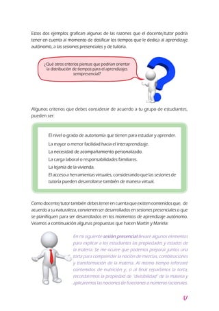 47
Estos dos ejemplos grafican algunas de las razones que el docente/tutor podría
tener en cuenta al momento de dosificar los tiempos que le dedica al aprendizaje
autónomo, a las sesiones presenciales y de tutoría.
Como docente/tutor también debes tener en cuenta que existen contenidos que, de
acuerdo a su naturaleza, convienen ser desarrollados en sesiones presenciales o que
se planifiquen para ser desarrollados en los momentos de aprendizaje autónomo.
Veamos a continuación algunas propuestas que hacen Martín y Mariela:
¿Qué otros criterios piensas que podrían orientar
la distribución de tiempos para el aprendizajes
semipresencial?
z	 El nivel o grado de autonomía que tienen para estudiar y aprender.
z	 La mayor o menor facilidad hacia el interaprendizaje.
z	 La necesidad de acompañamiento personalizado.
z	 La carga laboral o responsabilidades familiares.
z	 La lejanía de la vivienda.
z	 El acceso a herramientas virtuales, considerando que las sesiones de
tutoría pueden desarrollarse también de manera virtual.
Algunos criterios que debes considerar de acuerdo a tu grupo de estudiantes,
pueden ser:
En mi siguiente sesión presencial llevaré algunos elementos
para explicar a los estudiantes las propiedades y estados de
la materia. Se me ocurre que podemos preparar juntos una
torta para comprender la noción de mezclas, combinaciones
y transformación de la materia. Al mismo tiempo reforzaré
contenidos de nutrición y, si al final repartimos la torta,
recordaremos la propiedad de “divisibilidad” de la materia y
aplicaremos las nociones de fracciones o números racionales.
 