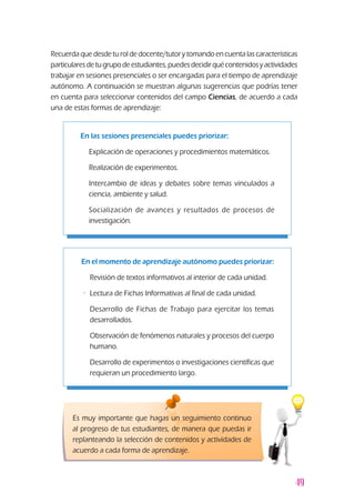 49
Recuerdaquedesdeturoldedocente/tutorytomandoencuentalascaracterísticas
particularesdetugrupodeestudiantes,puedesdecidirquécontenidosyactividades
trabajar en sesiones presenciales o ser encargadas para el tiempo de aprendizaje
autónomo. A continuación se muestran algunas sugerencias que podrías tener
en cuenta para seleccionar contenidos del campo Ciencias, de acuerdo a cada
una de estas formas de aprendizaje:
En las sesiones presenciales puedes priorizar:
z	 Explicación de operaciones y procedimientos matemáticos.
z	 Realización de experimentos.
z	 Intercambio de ideas y debates sobre temas vinculados a
ciencia, ambiente y salud.
z	 Socialización de avances y resultados de procesos de
investigación.
En el momento de aprendizaje autónomo puedes priorizar:
z	 Revisión de textos informativos al interior de cada unidad.
z·	 Lectura de Fichas Informativas al final de cada unidad.
z	 Desarrollo de Fichas de Trabajo para ejercitar los temas
desarrollados.
z	 Observación de fenómenos naturales y procesos del cuerpo
humano.
z	 Desarrollo de experimentos o investigaciones científicas que
requieran un procedimiento largo.
Es muy importante que hagas un seguimiento continuo
al progreso de tus estudiantes, de manera que puedas ir
replanteando la selección de contenidos y actividades de
acuerdo a cada forma de aprendizaje.
 