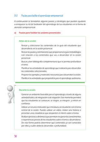 50
3.1.2 		 Pautas para facilitar el aprendizaje semipresencial
A continuación te brindamos algunas pautas y estrategias que pueden ayudarte
a enriquecer tu rol de facilitador del aprendizaje de tus estudiantes en la forma de
atención semipresencial:
a) 	 Pautas para facilitar las sesiones presenciales
Durante la sesión:
z	 Generar un ambiente favorable para el aprendizaje a través de alguna
actividadlúdica,deintegraciónoderelajación.Estemomentopermitirá
que los estudiantes se conozcan, se relajen, se integren y entren en
confianza.
z	 Utilizar un recurso motivador que introduzca al estudiante con el tema
central de la sesión. Puedes utilizar un video, relatar una historia o
presentar unas estadísticas que despierten el interés sobre el tema.
z	 Realizarejerciciosodinámicasquepermitanrecuperarlosconocimientos
o experiencias previas de los estudiantes sobre el tema a desarrollarse.
De esta forma podrás determinar qué contenidos ya son conocidos
por ellos y cuáles deberás desarrollar a profundidad.
Antes de la sesión:
z	 Revisar y seleccionar los contenidos de la guía del estudiante que
desarrollarás en la sesión presencial.
z	 Revisarlaspautasyorientacionesqueproporcionalaguíametodológica
con relación a los contenidos que vas a desarrollar en la sesión
presencial.
z	 Buscar y leer bibliografía complementaria que te permita profundizar
el tema.
z	 Planificar las actividades de aprendizaje que realizarás para desarrollar
los contenidos seleccionados.
z	 Preparar los ejemplos y materiales necesarios para desarrollar la sesión.
z	 Planificarlasactividadesquepropondrásparaelaprendizajeautónomo.
 