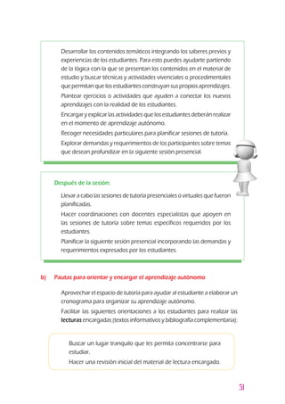 51
b) 	 Pautas para orientar y encargar el aprendizaje autónomo
l	 Aprovechar el espacio de tutoría para ayudar al estudiante a elaborar un
cronograma para organizar su aprendizaje autónomo.
l	Facilitar las siguientes orientaciones a los estudiantes para realizar las
lecturas encargadas (textos informativos y bibliografía complementaria):
z	 Desarrollar los contenidos temáticos integrando los saberes previos y
experiencias de los estudiantes. Para esto puedes ayudarte partiendo
de la lógica con la que se presentan los contenidos en el material de
estudio y buscar técnicas y actividades vivenciales o procedimentales
que permitan que los estudiantes construyan sus propios aprendizajes.
z	 Plantear ejercicios o actividades que ayuden a conectar los nuevos
aprendizajes con la realidad de los estudiantes.
z	 Encargar y explicar las actividades que los estudiantes deberán realizar
en el momento de aprendizaje autónomo.
z	 Recoger necesidades particulares para planificar sesiones de tutoría.
z	 Explorar demandas y requerimientos de los participantes sobre temas
que desean profundizar en la siguiente sesión presencial.
Después de la sesión:
z	 Llevar a cabo las sesiones de tutoría presenciales o virtuales que fueron
planificadas.
z	 Hacer coordinaciones con docentes especialistas que apoyen en
las sesiones de tutoría sobre temas específicos requeridos por los
estudiantes.
z	 Planificar la siguiente sesión presencial incorporando las demandas y
requerimientos expresados por los estudiantes.
3	Buscar un lugar tranquilo que les permita concentrarse para
estudiar.
3	Hacer una revisión inicial del material de lectura encargado.
 