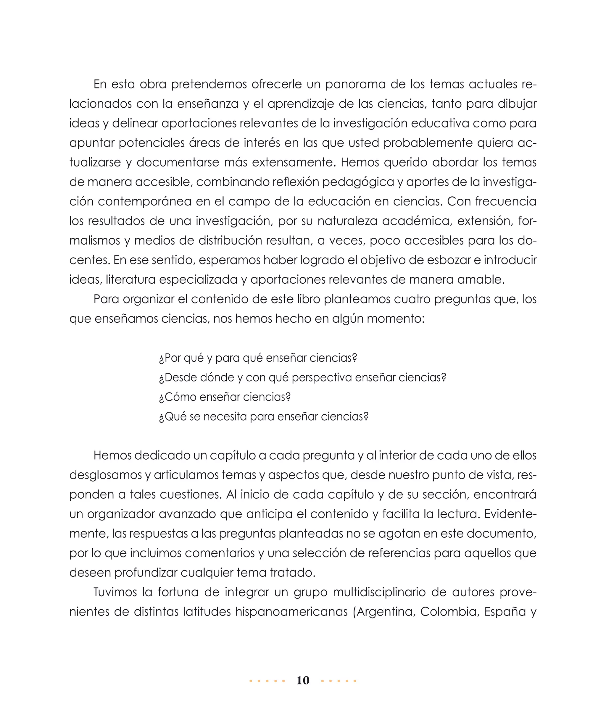 En esta obra pretendemos ofrecerle un panorama de los temas actuales relacionados con la enseñanza y el aprendizaje de las ciencias, tanto para dibujar
ideas y delinear aportaciones relevantes de la investigación educativa como para
apuntar potenciales áreas de interés en las que usted probablemente quiera actualizarse y documentarse más extensamente. Hemos querido abordar los temas
de manera accesible, combinando reflexión pedagógica y aportes de la investigación contemporánea en el campo de la educación en ciencias. Con frecuencia
los resultados de una investigación, por su naturaleza académica, extensión, formalismos y medios de distribución resultan, a veces, poco accesibles para los docentes. En ese sentido, esperamos haber logrado el objetivo de esbozar e introducir
ideas, literatura especializada y aportaciones relevantes de manera amable.
Para organizar el contenido de este libro planteamos cuatro preguntas que, los
que enseñamos ciencias, nos hemos hecho en algún momento:
¿Por qué y para qué enseñar ciencias?
¿Desde dónde y con qué perspectiva enseñar ciencias?
¿Cómo enseñar ciencias?
¿Qué se necesita para enseñar ciencias?

Hemos dedicado un capítulo a cada pregunta y al interior de cada uno de ellos
desglosamos y articulamos temas y aspectos que, desde nuestro punto de vista, responden a tales cuestiones. Al inicio de cada capítulo y de su sección, encontrará
un organizador avanzado que anticipa el contenido y facilita la lectura. Evidentemente, las respuestas a las preguntas planteadas no se agotan en este documento,
por lo que incluimos comentarios y una selección de referencias para aquellos que
deseen profundizar cualquier tema tratado.
Tuvimos la fortuna de integrar un grupo multidisciplinario de autores provenientes de distintas latitudes hispanoamericanas (Argentina, Colombia, España y

10

 