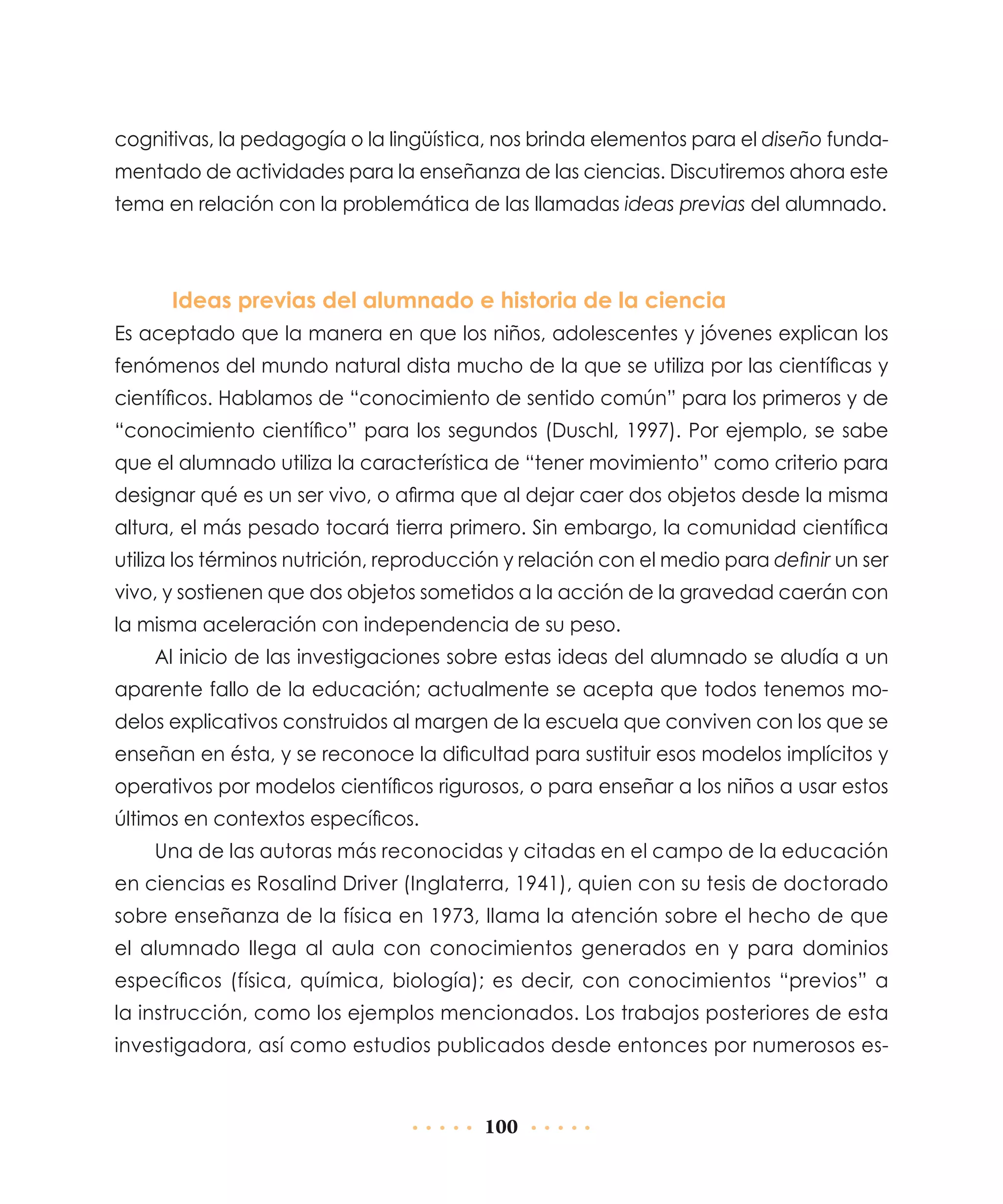 cognitivas, la pedagogía o la lingüística, nos brinda elementos para el diseño fundamentado de actividades para la enseñanza de las ciencias. Discutiremos ahora este
tema en relación con la problemática de las llamadas ideas previas del alumnado.

Ideas previas del alumnado e historia de la ciencia
Es aceptado que la manera en que los niños, adolescentes y jóvenes explican los
fenómenos del mundo natural dista mucho de la que se utiliza por las científicas y
científicos. Hablamos de “conocimiento de sentido común” para los primeros y de
“conocimiento científico” para los segundos (Duschl, 1997). Por ejemplo, se sabe
que el alumnado utiliza la característica de “tener movimiento” como criterio para
designar qué es un ser vivo, o afirma que al dejar caer dos objetos desde la misma
altura, el más pesado tocará tierra primero. Sin embargo, la comunidad científica
utiliza los términos nutrición, reproducción y relación con el medio para definir un ser
vivo, y sostienen que dos objetos sometidos a la acción de la gravedad caerán con
la misma aceleración con independencia de su peso.
Al inicio de las investigaciones sobre estas ideas del alumnado se aludía a un
aparente fallo de la educación; actualmente se acepta que todos tenemos modelos explicativos construidos al margen de la escuela que conviven con los que se
enseñan en ésta, y se reconoce la dificultad para sustituir esos modelos implícitos y
operativos por modelos científicos rigurosos, o para enseñar a los niños a usar estos
últimos en contextos específicos.
Una de las autoras más reconocidas y citadas en el campo de la educación
en ciencias es Rosalind Driver (Inglaterra, 1941), quien con su tesis de doctorado
sobre enseñanza de la física en 1973, llama la atención sobre el hecho de que
el alumnado llega al aula con conocimientos generados en y para dominios
específicos (física, química, biología); es decir, con conocimientos “previos” a
la instrucción, como los ejemplos mencionados. Los trabajos posteriores de esta
investigadora, así como estudios publicados desde entonces por numerosos es-

100

 