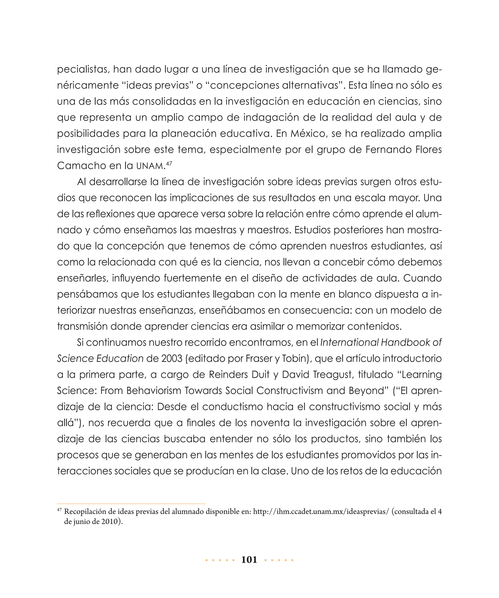 pecialistas, han dado lugar a una línea de investigación que se ha llamado genéricamente “ideas previas” o “concepciones alternativas”. Esta línea no sólo es
una de las más consolidadas en la investigación en educación en ciencias, sino
que representa un amplio campo de indagación de la realidad del aula y de
posibilidades para la planeación educativa. En México, se ha realizado amplia
investigación sobre este tema, especialmente por el grupo de Fernando Flores
Camacho en la UNAM.47
Al desarrollarse la línea de investigación sobre ideas previas surgen otros estudios que reconocen las implicaciones de sus resultados en una escala mayor. Una
de las reflexiones que aparece versa sobre la relación entre cómo aprende el alumnado y cómo enseñamos las maestras y maestros. Estudios posteriores han mostrado que la concepción que tenemos de cómo aprenden nuestros estudiantes, así
como la relacionada con qué es la ciencia, nos llevan a concebir cómo debemos
enseñarles, influyendo fuertemente en el diseño de actividades de aula. Cuando
pensábamos que los estudiantes llegaban con la mente en blanco dispuesta a interiorizar nuestras enseñanzas, enseñábamos en consecuencia: con un modelo de
transmisión donde aprender ciencias era asimilar o memorizar contenidos.
Si continuamos nuestro recorrido encontramos, en el International Handbook of
Science Education de 2003 (editado por Fraser y Tobin), que el artículo introductorio
a la primera parte, a cargo de Reinders Duit y David Treagust, titulado “Learning
Science: From Behaviorism Towards Social Constructivism and Beyond” (“El aprendizaje de la ciencia: Desde el conductismo hacia el constructivismo social y más
allá”), nos recuerda que a finales de los noventa la investigación sobre el aprendizaje de las ciencias buscaba entender no sólo los productos, sino también los
procesos que se generaban en las mentes de los estudiantes promovidos por las interacciones sociales que se producían en la clase. Uno de los retos de la educación

	Recopilación de ideas previas del alumnado disponible en: http://ihm.ccadet.unam.mx/ideasprevias/ (consultada el 4
de junio de 2010).

47

101

 