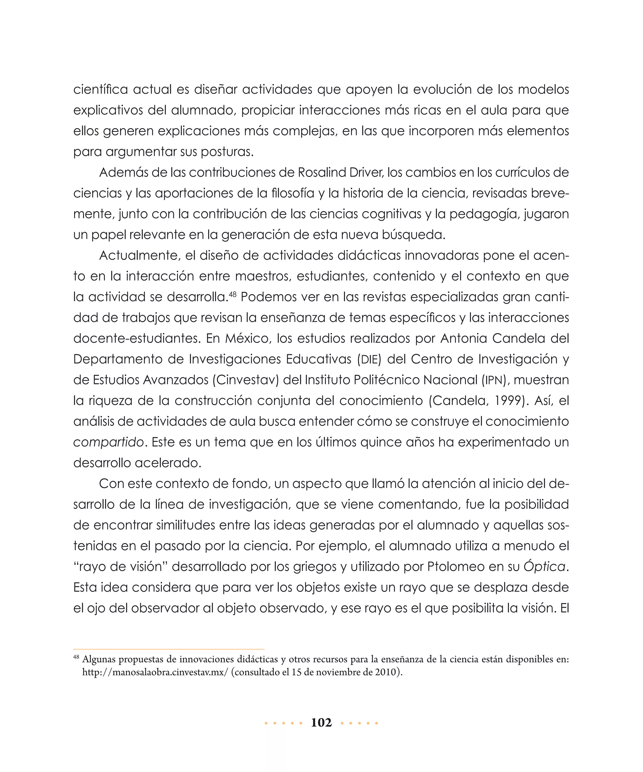 científica actual es diseñar actividades que apoyen la evolución de los modelos
explicativos del alumnado, propiciar interacciones más ricas en el aula para que
ellos generen explicaciones más complejas, en las que incorporen más elementos
para argumentar sus posturas.
Además de las contribuciones de Rosalind Driver, los cambios en los currículos de
ciencias y las aportaciones de la filosofía y la historia de la ciencia, revisadas brevemente, junto con la contribución de las ciencias cognitivas y la pedagogía, jugaron
un papel relevante en la generación de esta nueva búsqueda.
Actualmente, el diseño de actividades didácticas innovadoras pone el acento en la interacción entre maestros, estudiantes, contenido y el contexto en que
la actividad se desarrolla.48 Podemos ver en las revistas especializadas gran cantidad de trabajos que revisan la enseñanza de temas específicos y las interacciones
docente-estudiantes. En México, los estudios realizados por Antonia Candela del
Departamento de Investigaciones Educativas (DIE) del Centro de Investigación y
de Estudios Avanzados (Cinvestav) del Instituto Politécnico Nacional (IPN), muestran
la riqueza de la construcción conjunta del conocimiento (Candela, 1999). Así, el
análisis de actividades de aula busca entender cómo se construye el conocimiento
compartido. Este es un tema que en los últimos quince años ha experimentado un
desarrollo acelerado.
Con este contexto de fondo, un aspecto que llamó la atención al inicio del desarrollo de la línea de investigación, que se viene comentando, fue la posibilidad
de encontrar similitudes entre las ideas generadas por el alumnado y aquellas sostenidas en el pasado por la ciencia. Por ejemplo, el alumnado utiliza a menudo el
“rayo de visión” desarrollado por los griegos y utilizado por Ptolomeo en su Óptica.
Esta idea considera que para ver los objetos existe un rayo que se desplaza desde
el ojo del observador al objeto observado, y ese rayo es el que posibilita la visión. El

	Algunas propuestas de innovaciones didácticas y otros recursos para la enseñanza de la ciencia están disponibles en:
http://manosalaobra.cinvestav.mx/ (consultado el 15 de noviembre de 2010).

48

102

 