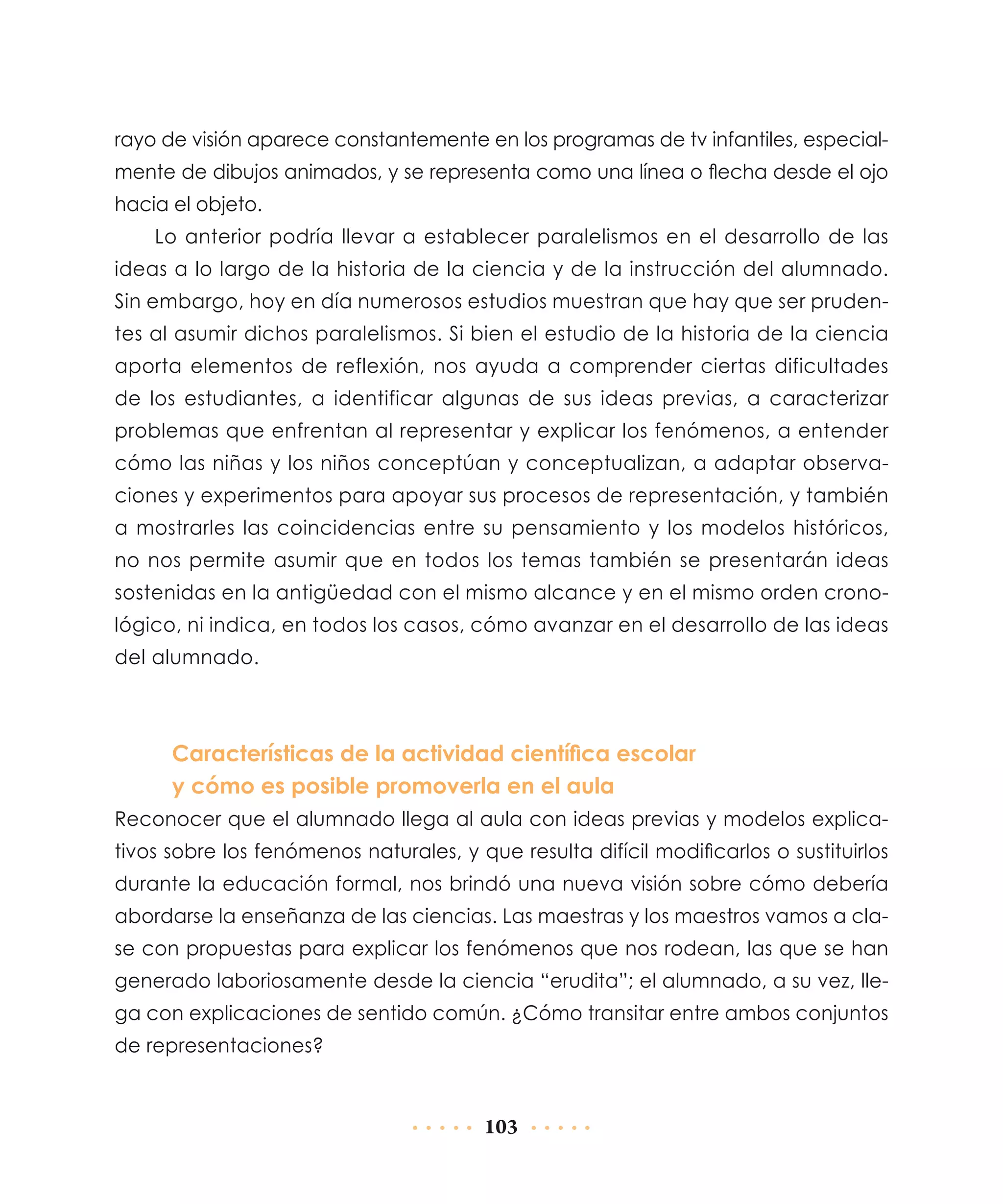 rayo de visión aparece constantemente en los programas de tv infantiles, especialmente de dibujos animados, y se representa como una línea o flecha desde el ojo
hacia el objeto.
Lo anterior podría llevar a establecer paralelismos en el desarrollo de las
ideas a lo largo de la historia de la ciencia y de la instrucción del alumnado.
Sin embargo, hoy en día numerosos estudios muestran que hay que ser prudentes al asumir dichos paralelismos. Si bien el estudio de la historia de la ciencia
aporta elementos de reflexión, nos ayuda a comprender ciertas dificultades
de los estudiantes, a identificar algunas de sus ideas previas, a caracterizar
problemas que enfrentan al representar y explicar los fenómenos, a entender
cómo las niñas y los niños conceptúan y conceptualizan, a adaptar observaciones y experimentos para apoyar sus procesos de representación, y también
a mostrarles las coincidencias entre su pensamiento y los modelos históricos,
no nos permite asumir que en todos los temas también se presentarán ideas
sostenidas en la antigüedad con el mismo alcance y en el mismo orden cronológico, ni indica, en todos los casos, cómo avanzar en el desarrollo de las ideas
del alumnado.

Características de la actividad científica escolar
y cómo es posible promoverla en el aula
Reconocer que el alumnado llega al aula con ideas previas y modelos explicativos sobre los fenómenos naturales, y que resulta difícil modificarlos o sustituirlos
durante la educación formal, nos brindó una nueva visión sobre cómo debería
abordarse la enseñanza de las ciencias. Las maestras y los maestros vamos a clase con propuestas para explicar los fenómenos que nos rodean, las que se han
generado laboriosamente desde la ciencia “erudita”; el alumnado, a su vez, llega con explicaciones de sentido común. ¿Cómo transitar entre ambos conjuntos
de representaciones?

103

 