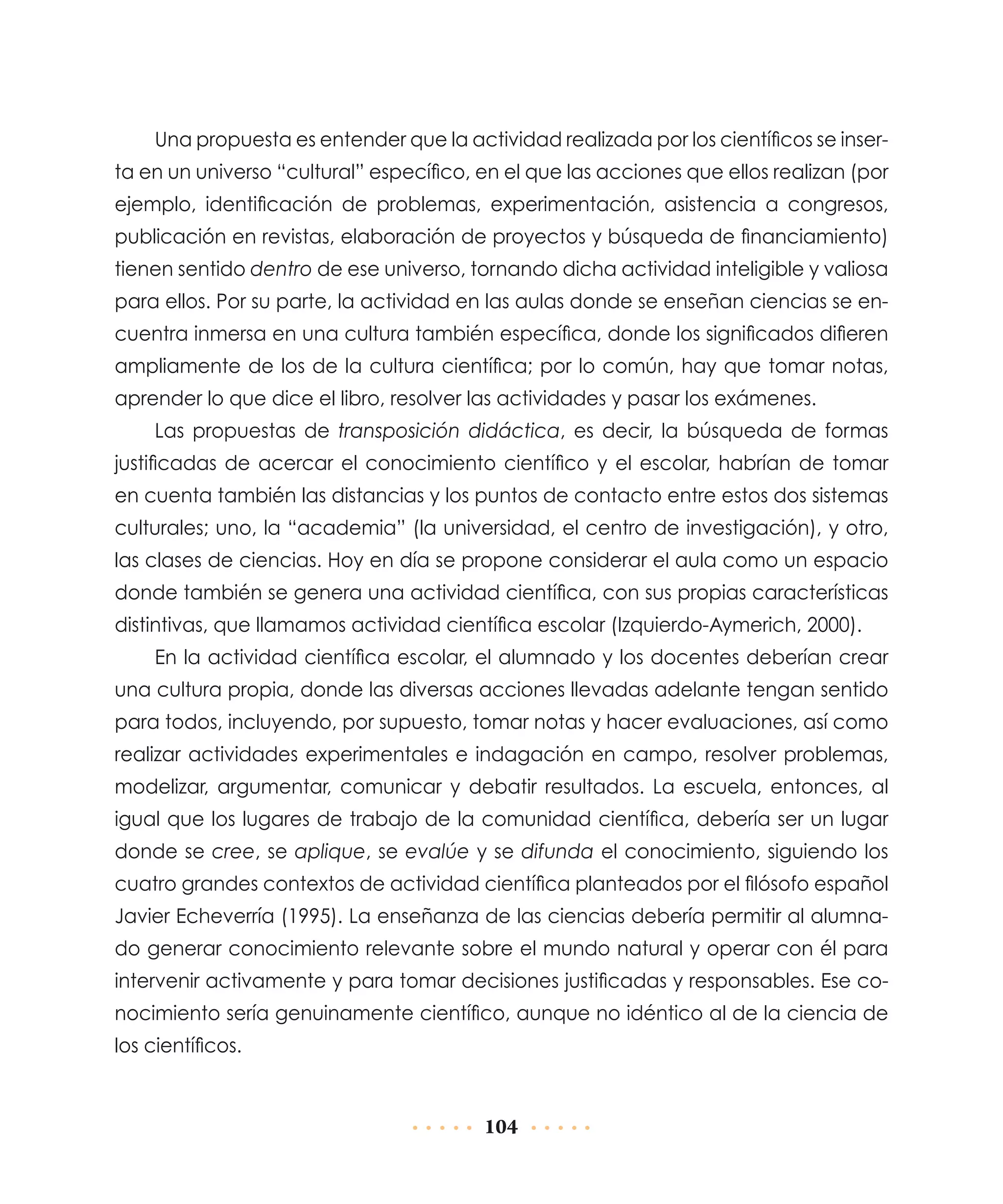 Una propuesta es entender que la actividad realizada por los científicos se inserta en un universo “cultural” específico, en el que las acciones que ellos realizan (por
ejemplo, identificación de problemas, experimentación, asistencia a congresos,
publicación en revistas, elaboración de proyectos y búsqueda de financiamiento)
tienen sentido dentro de ese universo, tornando dicha actividad inteligible y valiosa
para ellos. Por su parte, la actividad en las aulas donde se enseñan ciencias se encuentra inmersa en una cultura también específica, donde los significados difieren
ampliamente de los de la cultura científica; por lo común, hay que tomar notas,
aprender lo que dice el libro, resolver las actividades y pasar los exámenes.
Las propuestas de transposición didáctica, es decir, la búsqueda de formas
justificadas de acercar el conocimiento científico y el escolar, habrían de tomar
en cuenta también las distancias y los puntos de contacto entre estos dos sistemas
culturales; uno, la “academia” (la universidad, el centro de investigación), y otro,
las clases de ciencias. Hoy en día se propone considerar el aula como un espacio
donde también se genera una actividad científica, con sus propias características
distintivas, que llamamos actividad científica escolar (Izquierdo-Aymerich, 2000).
En la actividad científica escolar, el alumnado y los docentes deberían crear
una cultura propia, donde las diversas acciones llevadas adelante tengan sentido
para todos, incluyendo, por supuesto, tomar notas y hacer evaluaciones, así como
realizar actividades experimentales e indagación en campo, resolver problemas,
modelizar, argumentar, comunicar y debatir resultados. La escuela, entonces, al
igual que los lugares de trabajo de la comunidad científica, debería ser un lugar
donde se cree, se aplique, se evalúe y se difunda el conocimiento, siguiendo los
cuatro grandes contextos de actividad científica planteados por el filósofo español
Javier Echeverría (1995). La enseñanza de las ciencias debería permitir al alumnado generar conocimiento relevante sobre el mundo natural y operar con él para
intervenir activamente y para tomar decisiones justificadas y responsables. Ese conocimiento sería genuinamente científico, aunque no idéntico al de la ciencia de
los científicos.

104

 