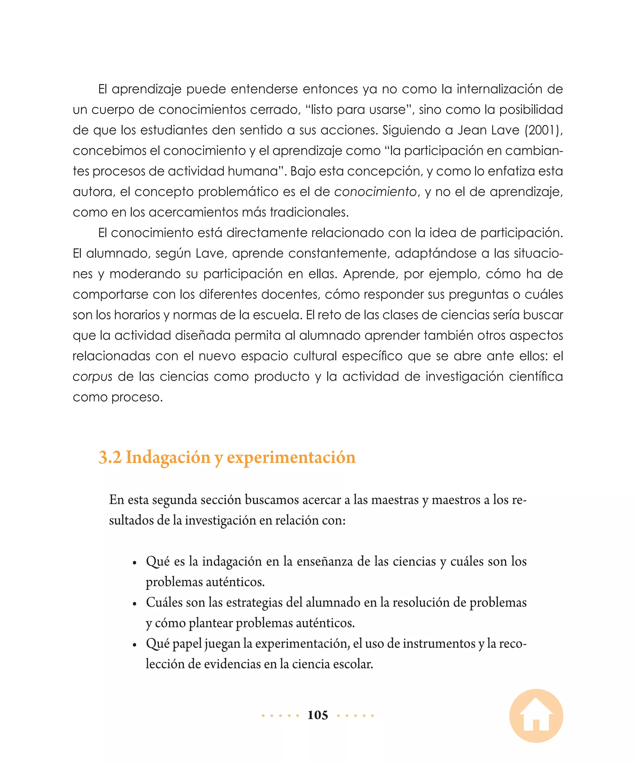 El aprendizaje puede entenderse entonces ya no como la internalización de
un cuerpo de conocimientos cerrado, “listo para usarse”, sino como la posibilidad
de que los estudiantes den sentido a sus acciones. Siguiendo a Jean Lave (2001),
concebimos el conocimiento y el aprendizaje como “la participación en cambiantes procesos de actividad humana”. Bajo esta concepción, y como lo enfatiza esta
autora, el concepto problemático es el de conocimiento, y no el de aprendizaje,
como en los acercamientos más tradicionales.
El conocimiento está directamente relacionado con la idea de participación.
El alumnado, según Lave, aprende constantemente, adaptándose a las situaciones y moderando su participación en ellas. Aprende, por ejemplo, cómo ha de
comportarse con los diferentes docentes, cómo responder sus preguntas o cuáles
son los horarios y normas de la escuela. El reto de las clases de ciencias sería buscar
que la actividad diseñada permita al alumnado aprender también otros aspectos
relacionadas con el nuevo espacio cultural específico que se abre ante ellos: el
corpus de las ciencias como producto y la actividad de investigación científica
como proceso.

3.2 Indagación y experimentación
En esta segunda sección buscamos acercar a las maestras y maestros a los resultados de la investigación en relación con:
•	 Qué es la indagación en la enseñanza de las ciencias y cuáles son los
problemas auténticos.
•	 Cuáles son las estrategias del alumnado en la resolución de problemas
y cómo plantear problemas auténticos.
•	 Qué papel juegan la experimentación, el uso de instrumentos y la recolección de evidencias en la ciencia escolar.
105

 