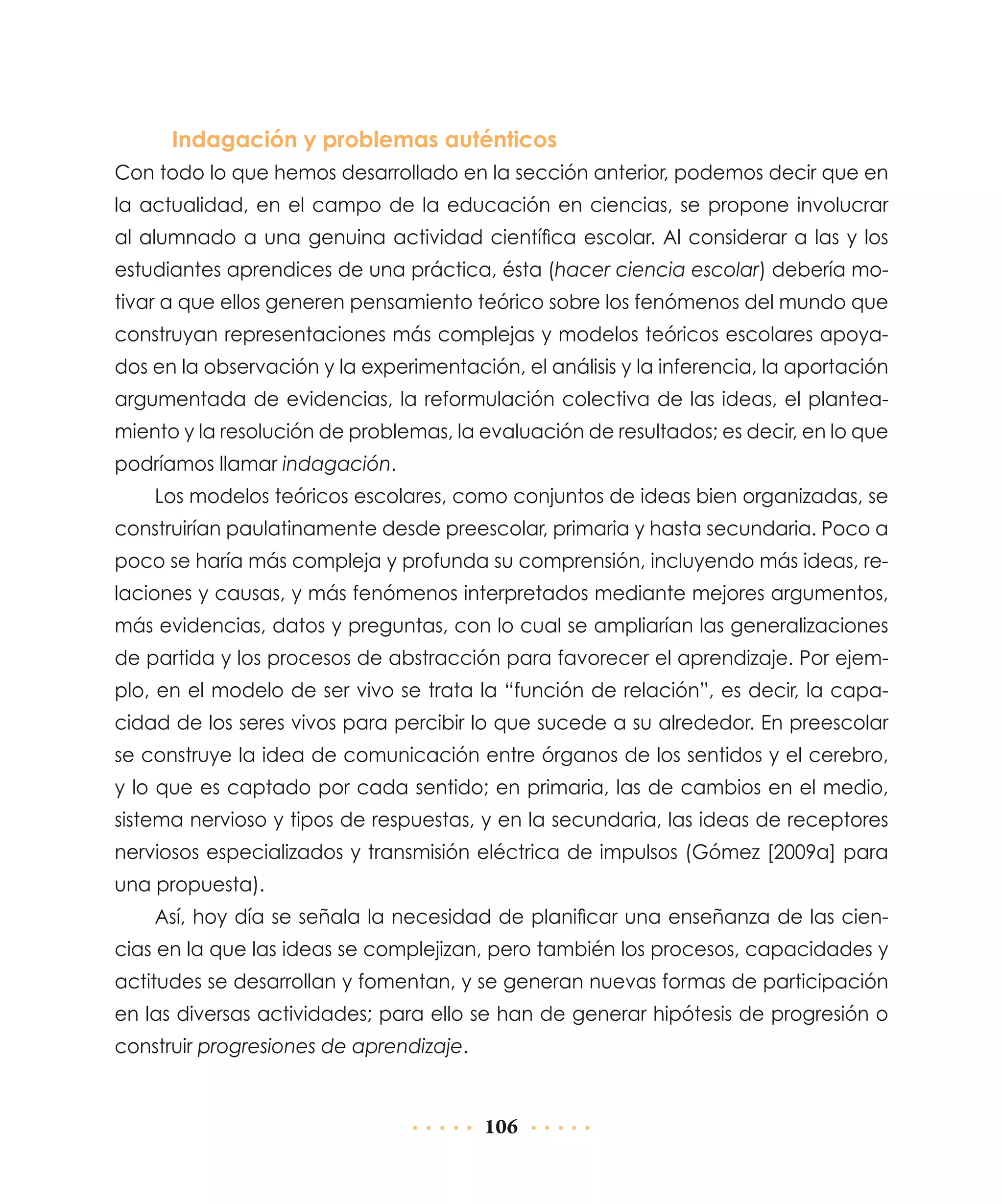 Indagación y problemas auténticos
Con todo lo que hemos desarrollado en la sección anterior, podemos decir que en
la actualidad, en el campo de la educación en ciencias, se propone involucrar
al alumnado a una genuina actividad científica escolar. Al considerar a las y los
estudiantes aprendices de una práctica, ésta (hacer ciencia escolar) debería motivar a que ellos generen pensamiento teórico sobre los fenómenos del mundo que
construyan representaciones más complejas y modelos teóricos escolares apoyados en la observación y la experimentación, el análisis y la inferencia, la aportación
argumentada de evidencias, la reformula­ ión colectiva de las ideas, el planteac
miento y la resolución de problemas, la evaluación de resultados; es decir, en lo que
podríamos llamar indagación.
Los modelos teóricos escolares, como conjuntos de ideas bien organizadas, se
construirían paulatinamente desde preescolar, primaria y hasta secundaria. Poco a
poco se haría más compleja y profunda su comprensión, incluyendo más ideas, relaciones y causas, y más fenómenos interpretados mediante mejores argumentos,
más evidencias, datos y preguntas, con lo cual se ampliarían las generalizaciones
de partida y los procesos de abstracción para favore­ er el aprendizaje. Por ejemc
plo, en el modelo de ser vivo se trata la “función de relación”, es decir, la capacidad de los seres vivos para percibir lo que sucede a su alrededor. En preescolar
se construye la idea de comunicación entre órganos de los sentidos y el cerebro,
y lo que es captado por cada sentido; en primaria, las de cambios en el medio,
sistema nervioso y tipos de respuestas, y en la secundaria, las ideas de receptores
nerviosos especializados y transmisión eléctrica de impulsos (Gómez [2009a] para
una propuesta).
Así, hoy día se señala la necesidad de planificar una enseñanza de las ciencias en la que las ideas se complejizan, pero también los procesos, capacidades y
actitudes se desarrollan y fomentan, y se generan nuevas formas de participación
en las diversas actividades; para ello se han de generar hipótesis de progresión o
construir progresiones de aprendizaje.

106

 